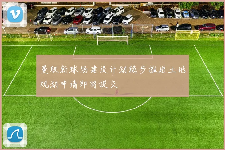 曼联新球场建设计划稳步推进土地规划申请即将提交